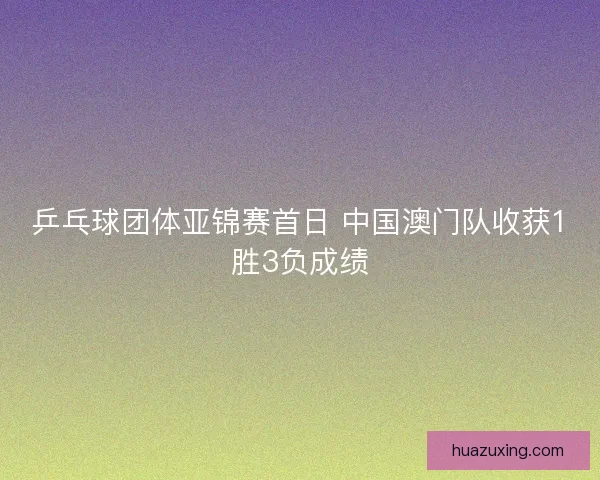 乒乓球团体亚锦赛首日 中国澳门队收获1胜3负成绩