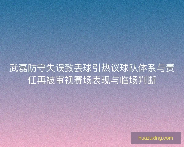 武磊防守失误致丢球引热议球队体系与责任再被审视赛场表现与临场判断