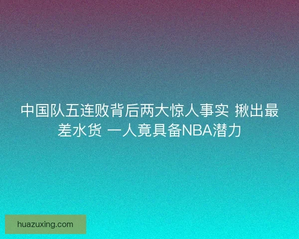 中国队五连败背后两大惊人事实 揪出最差水货 一人竟具备NBA潜力