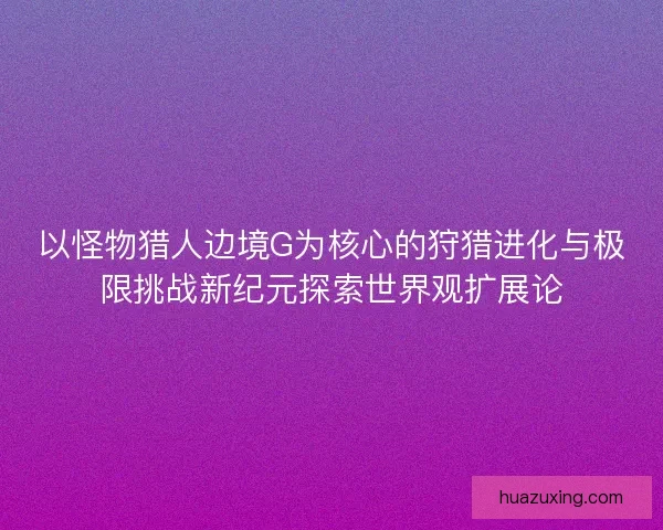 以怪物猎人边境G为核心的狩猎进化与极限挑战新纪元探索世界观扩展论 以怪物猎人边境G为核心的狩猎进化与极限挑战新纪元探索世界观扩展论