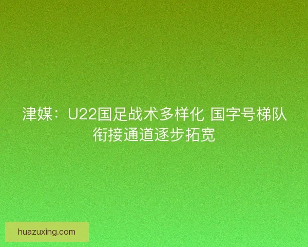 津媒：U22国足战术多样化 国字号梯队衔接通道逐步拓宽