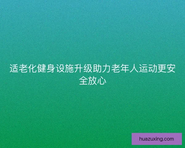 适老化健身设施升级助力老年人运动更安全放心