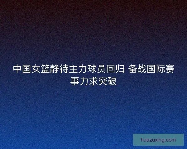 中国女篮静待主力球员回归 备战国际赛事力求突破