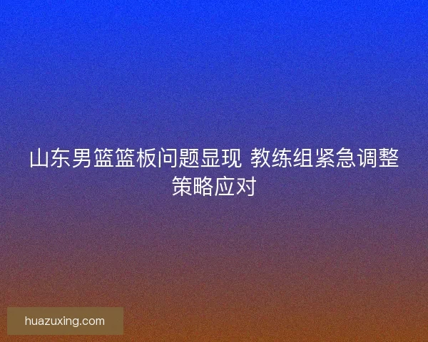 山东男篮篮板问题显现 教练组紧急调整策略应对