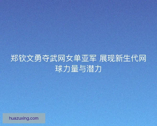 郑钦文勇夺武网女单亚军 展现新生代网球力量与潜力