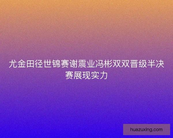 尤金田径世锦赛谢震业冯彬双双晋级半决赛展现实力