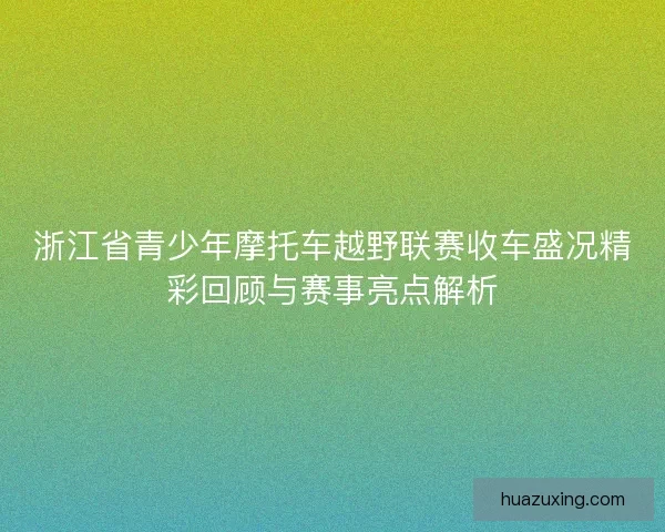 浙江省青少年摩托车越野联赛收车盛况精彩回顾与赛事亮点解析