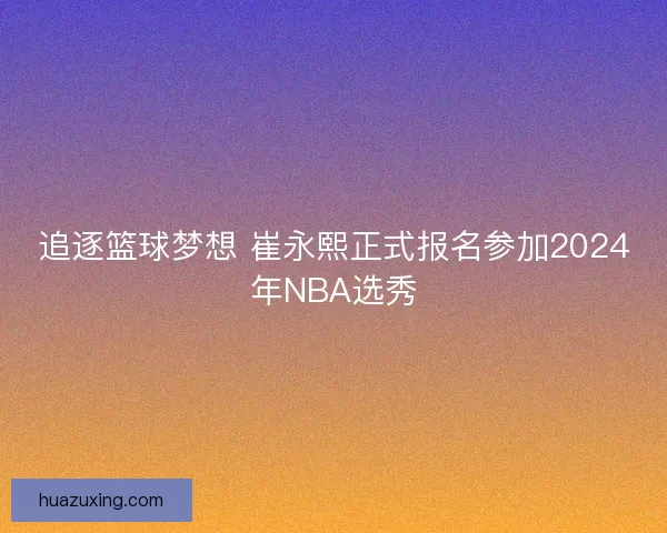 追逐篮球梦想 崔永熙正式报名参加2024年NBA选秀