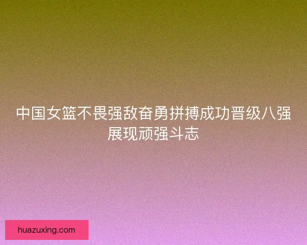 中国女篮不畏强敌奋勇拼搏成功晋级八强展现顽强斗志 中国女篮不畏强敌奋勇拼搏成功晋级八强展现顽强斗志