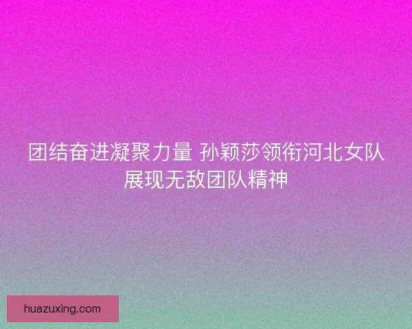 团结奋进凝聚力量 孙颖莎领衔河北女队展现无敌团队精神 团结奋进凝聚力量 孙颖莎领衔河北女队展现无敌团队精神