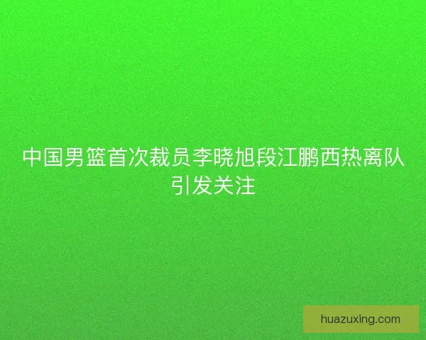中国男篮首次裁员李晓旭段江鹏西热离队引发关注 中国男篮首次裁员李晓旭段江鹏西热离队引发关注