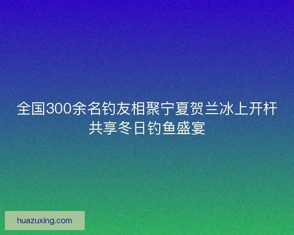 全国300余名钓友相聚宁夏贺兰冰上开杆共享冬日钓鱼盛宴