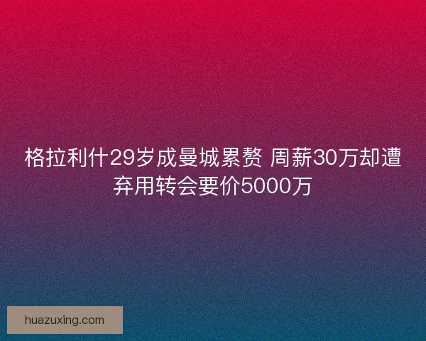 格拉利什29岁成曼城累赘 周薪30万却遭弃用转会要价5000万 格拉利什29岁成曼城累赘 周薪30万却遭弃用转会要价5000万
