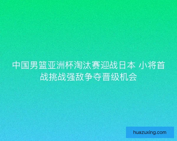 中国男篮亚洲杯淘汰赛迎战日本 小将首战挑战强敌争夺晋级机会